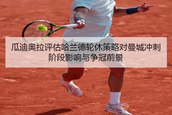 瓜迪奥拉评估哈兰德轮休策略对曼城冲刺阶段影响与争冠前景