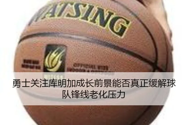 勇士关注库明加成长前景能否真正缓解球队锋线老化压力